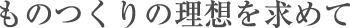 ものつくりの理想を求めて